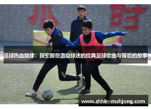 足球热血旋律：探索那些激励球迷的经典足球歌曲与背后的故事