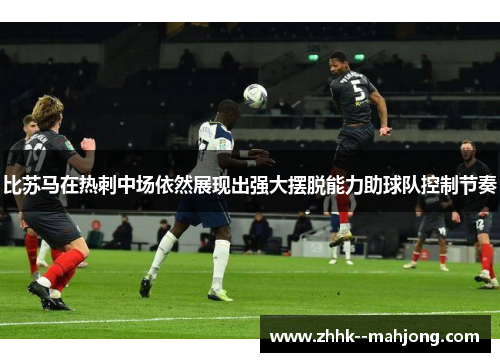 比苏马在热刺中场依然展现出强大摆脱能力助球队控制节奏 比苏马在热刺中场依然展现出强大摆脱能力助球队控制节奏