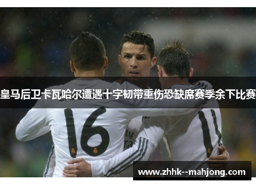 皇马后卫卡瓦哈尔遭遇十字韧带重伤恐缺席赛季余下比赛