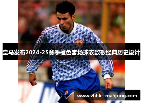 皇马发布2024-25赛季橙色客场球衣致敬经典历史设计 皇马发布2024-25赛季橙色客场球衣致敬经典历史设计