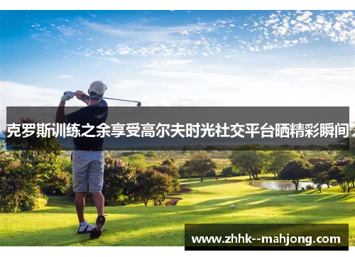 克罗斯训练之余享受高尔夫时光社交平台晒精彩瞬间 克罗斯训练之余享受高尔夫时光社交平台晒精彩瞬间
